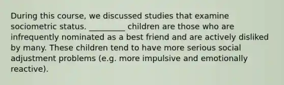 During this course, we discussed studies that examine sociometric status. _________ children are those who are infrequently nominated as a best friend and are actively disliked by many. These children tend to have more serious social adjustment problems (e.g. more impulsive and emotionally reactive).