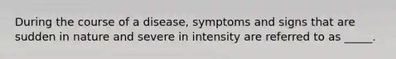 During the course of a disease, symptoms and signs that are sudden in nature and severe in intensity are referred to as _____.