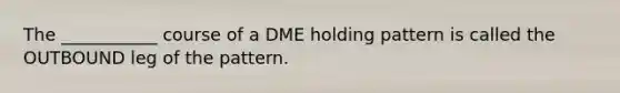 The ___________ course of a DME holding pattern is called the OUTBOUND leg of the pattern.