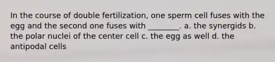 In the course of double fertilization, one sperm cell fuses with the egg and the second one fuses with ________. a. the synergids b. the polar nuclei of the center cell c. the egg as well d. the antipodal cells