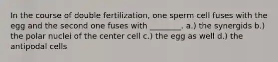 In the course of double fertilization, one sperm cell fuses with the egg and the second one fuses with ________. a.) the synergids b.) the polar nuclei of the center cell c.) the egg as well d.) the antipodal cells