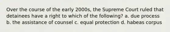 Over the course of the early 2000s, the Supreme Court ruled that detainees have a right to which of the following? a. due process b. the assistance of counsel c. equal protection d. habeas corpus