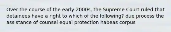 Over the course of the early 2000s, the Supreme Court ruled that detainees have a right to which of the following? due process the assistance of counsel equal protection habeas corpus