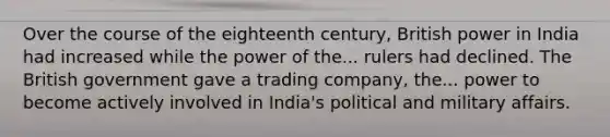 Over the course of the eighteenth century, British power in India had increased while the power of the... rulers had declined. The British government gave a trading company, the... power to become actively involved in India's political and military affairs.