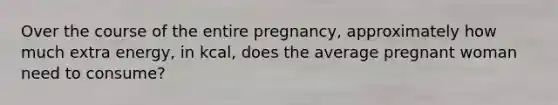 Over the course of the entire pregnancy, approximately how much extra energy, in kcal, does the average pregnant woman need to consume?