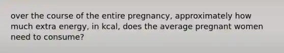 over the course of the entire pregnancy, approximately how much extra energy, in kcal, does the average pregnant women need to consume?