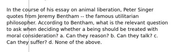 In the course of his essay on animal liberation, Peter Singer quotes from Jeremy Bentham -- the famous utilitarian philosopher. According to Bentham, what is the relevant question to ask when deciding whether a being should be treated with moral consideration? a. Can they reason? b. Can they talk? c. Can they suffer? d. None of the above.