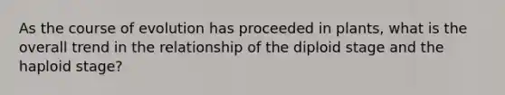 As the course of evolution has proceeded in plants, what is the overall trend in the relationship of the diploid stage and the haploid stage?
