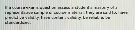 If a course exams question assess a student's mastery of a representative sample of course material, they are said to: have predictive validity. have content validity. be reliable. be standardized.