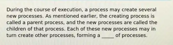 During the course of execution, a process may create several new processes. As mentioned earlier, the creating process is called a parent process, and the new processes are called the children of that process. Each of these new processes may in turn create other processes, forming a _____ of processes.