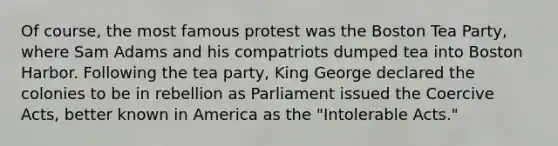 Of course, the most famous protest was the Boston Tea Party, where Sam Adams and his compatriots dumped tea into Boston Harbor. Following the tea party, King George declared the colonies to be in rebellion as Parliament issued the Coercive Acts, better known in America as the "Intolerable Acts."