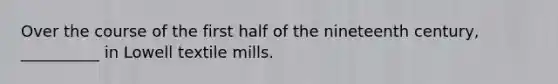 Over the course of the first half of the nineteenth century, __________ in Lowell textile mills.