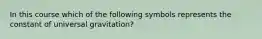 In this course which of the following symbols represents the constant of universal gravitation?