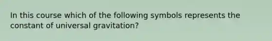 In this course which of the following symbols represents the constant of universal gravitation?