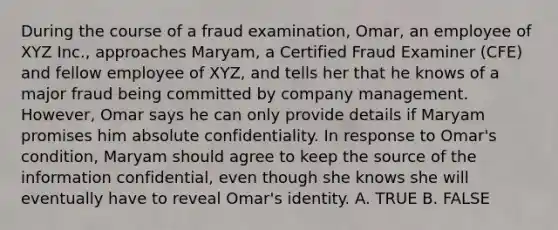 During the course of a fraud examination, Omar, an employee of XYZ Inc., approaches Maryam, a Certified Fraud Examiner (CFE) and fellow employee of XYZ, and tells her that he knows of a major fraud being committed by company management. However, Omar says he can only provide details if Maryam promises him absolute confidentiality. In response to Omar's condition, Maryam should agree to keep the source of the information confidential, even though she knows she will eventually have to reveal Omar's identity. A. TRUE B. FALSE