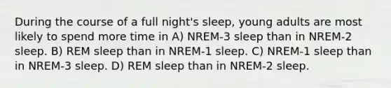 During the course of a full night's sleep, young adults are most likely to spend more time in A) NREM-3 sleep than in NREM-2 sleep. B) REM sleep than in NREM-1 sleep. C) NREM-1 sleep than in NREM-3 sleep. D) REM sleep than in NREM-2 sleep.