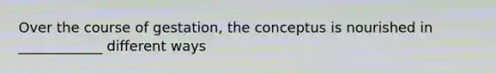 Over the course of gestation, the conceptus is nourished in ____________ different ways