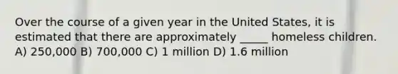 Over the course of a given year in the United States, it is estimated that there are approximately _____ homeless children. A) 250,000 B) 700,000 C) 1 million D) 1.6 million