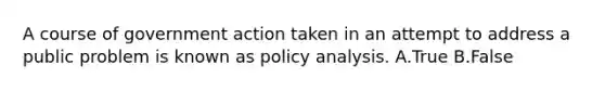 A course of government action taken in an attempt to address a public problem is known as policy analysis. A.True B.False