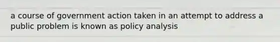 a course of government action taken in an attempt to address a public problem is known as policy analysis