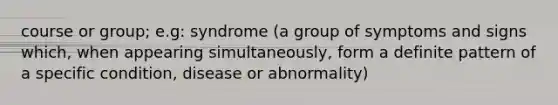 course or group; e.g: syndrome (a group of symptoms and signs which, when appearing simultaneously, form a definite pattern of a specific condition, disease or abnormality)