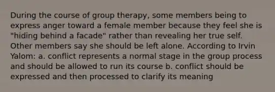 During the course of group therapy, some members being to express anger toward a female member because they feel she is "hiding behind a facade" rather than revealing her true self. Other members say she should be left alone. According to Irvin Yalom: a. conflict represents a normal stage in the group process and should be allowed to run its course b. conflict should be expressed and then processed to clarify its meaning