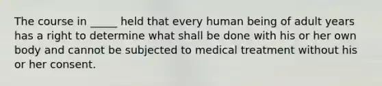 The course in _____ held that every human being of adult years has a right to determine what shall be done with his or her own body and cannot be subjected to medical treatment without his or her consent.