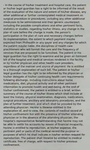 - In the course of his/her treatment and hospital care, the patient or his/her legal guardian has a right to be informed of the result of the evaluation of the nature and extent of his/her disease, any other additional or further contemplated medical treatment on surgical procedure or procedures, including any other additional medicines to be administered and their generic counterpart, including the possible complications and other pertinent facts, statistics or studies, regarding his/her illness, any change in the plan of care before the change is made, the person's participation in the plan of care and necessary changes before its implementation, the extent to which payment maybe expected from Philhealth or any payor and any charges for which the patient maybe liable, the disciplines of health care practitioners who will furnish the care and the frequency of services that are proposed to be furnished. The patient or his legal guardian has the right to examine and be given an itemized bill of the hospital and medical services rendered in the facility or by his/her physician and other health care providers, regardless of the manner and source of payment. He is entitled to a thorough explanation of such bill. The patient or his/her legal guardian has the right to be informed by the physician or his/her delegate of his/her continuing health care requirements following discharge, including instructions about home medications, diet, physical activity and all other pertinent information to promote health and well-being. At the end of his/her confinement, the patient is entitled to a brief, written summary of the course of his/her illness which shall include at least the history, physical examination, diagnosis, medications, surgical procedure, ancillary and laboratory procedures, and the plan of further treatment, and which shall be provided by the attending physician. He/she is likewise entitled to the explanation of, and to view, the contents of medical record of his/her confinement but with the presence of his/her attending physician or in the absence of the attending physician, the hospital's representative Notwithstanding that he/she may not be able to settle his accounts by reason of financial incapacity, he/she is entitled to reproduction, at his/her expense, the pertinent part or parts of the medical record the purpose or purposes of which he shall indicate in his/her written request for reproduction. The patient shall likewise be entitled to medical certificate, free of charge, with respect to his/her previous confinement.