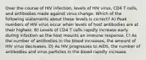 Over the course of HIV infection, levels of HIV virus, CD4 T cells, and antibodies made against virus change. Which of the following statements about these levels is correct? A) Peak numbers of HIV virus occur when levels of host antibodies are at their highest. B) Levels of CD4 T cells rapidly increase early during infection as the host mounts an immune response. C) As the number of antibodies in the blood increases, the amount of HIV virus decreases. D) As HIV progresses to AIDS, the number of antibodies and virus particles in the blood rapidly increase.