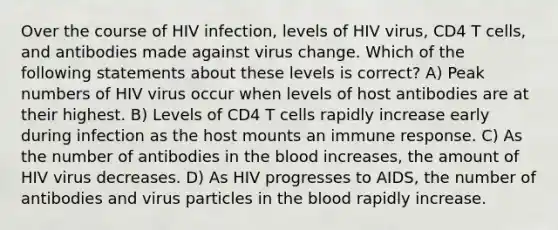 Over the course of HIV infection, levels of HIV virus, CD4 T cells, and antibodies made against virus change. Which of the following statements about these levels is correct? A) Peak numbers of HIV virus occur when levels of host antibodies are at their highest. B) Levels of CD4 T cells rapidly increase early during infection as the host mounts an immune response. C) As the number of antibodies in the blood increases, the amount of HIV virus decreases. D) As HIV progresses to AIDS, the number of antibodies and virus particles in the blood rapidly increase.