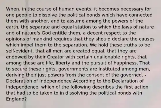 When, in the course of human events, it becomes necessary for one people to dissolve the political bonds which have connected them with another, and to assume among the <a href='https://www.questionai.com/knowledge/kKSx9oT84t-powers-of' class='anchor-knowledge'>powers of</a> the earth, the separate and equal station to which the laws of nature and of nature's God entitle them, a decent respect to the opinions of mankind requires that they should declare the causes which impel them to the separation. We hold these truths to be self-evident, that all men are created equal, that they are endowed by their Creator with certain unalienable rights, that among these are life, liberty and the pursuit of happiness. That to secure these rights, governments are instituted among men, deriving their just powers from the consent of the governed. -Declaration of Independence According to the Declaration of Independence, which of the following describes the first action that had to be taken to in dissolving the political bonds with England?