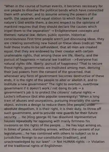 "When in the course of human events, it becomes necessary for one people to dissolve the political bands which have connected them with another, and to assume among the powers of the earth, the separate and equal station to which the laws of nature's God entitle them, a decent respect to the opinions of mankind requires that they should declare the causes which impel them to the separation" → Enlightenment concepts and themes: natural law, deism, public opinion, historical consciousness First time people aren't just discussing ideas, they are creating something new based on these ideas (radical) "We hold these truths to be self-evident, that all men are created equal, that they are endowed by their creator with certain unalienable rights, that among these are life, liberty, and the pursuit of happiness → natural law tradition -->Everyone has natural rights (life, liberty, pursuit of happiness) "That to secure these rights, governments are instituted among men, deriving their just powers from the consent of the governed, that whenever any form of government becomes destructive of these ends, it is the right of the people to alter or abolish it, and to institute a new government" The right to overturn, overthrow government if it doesn't work / not doing its job → a government's job is to protect the citizens' natural rights → Locke's influence (but also popular sovereignty) "When a long train of abuses and usurpations, pursuing invariably the same object, evinces a design to reduce them [the people] under absolute despotism, it is their right, it is their duty, to throw off such government, and to provide new guards for their future security. ... He [King george III| has dissolved representative houses repeatedly for opposing with manly firmness his invasions on the rights of the people. ... He has kept among us, in times of peace, standing armies, without the consent of our legislatures... he has combined with others to subject us to a jurisdiction foreign to our constitution [tradition], and unacknowledged by our laws" --> Not HUMAN rights --> Violation of the traditional rights of Englishmen