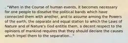 . "When in the Course of human events, it becomes necessary for one people to dissolve the political bands which have connected them with another, and to assume among the Powers of the earth, the separate and equal station to which the Laws of Nature and of Nature's God entitle them, a decent respect to the opinions of mankind requires that they should declare the causes which impel them to the separation..."