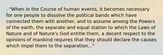 . "When in the Course of human events, it becomes necessary for one people to dissolve the political bands which have connected them with another, and to assume among the Powers of the earth, the separate and equal station to which the Laws of Nature and of Nature's God entitle them, a decent respect to the opinions of mankind requires that they should declare the causes which impel them to the separation..."