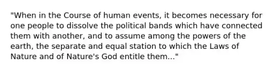 "When in the Course of human events, it becomes necessary for one people to dissolve the political bands which have connected them with another, and to assume among the powers of the earth, the separate and equal station to which the Laws of Nature and of Nature's God entitle them..."