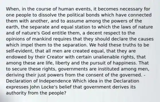 When, in the course of human events, it becomes necessary for one people to dissolve the political bonds which have connected them with another, and to assume among the <a href='https://www.questionai.com/knowledge/kKSx9oT84t-powers-of' class='anchor-knowledge'>powers of</a> the earth, the separate and equal station to which the laws of nature and of nature's God entitle them, a decent respect to the opinions of mankind requires that they should declare the causes which impel them to the separation. We hold these truths to be self-evident, that all men are created equal, that they are endowed by their Creator with certain unalienable rights, that among these are life, liberty and the pursuit of happiness. That to secure these rights, governments are instituted among men, deriving their just powers from the consent of the governed. -Declaration of Independence Which idea in the Declaration expresses John Locke's belief that government derives its authority from the people?