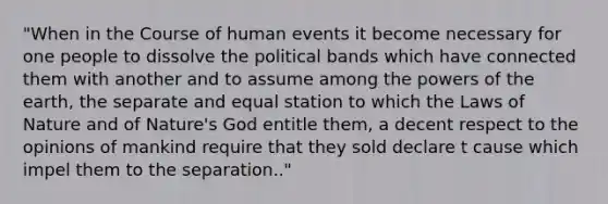 "When in the Course of human events it become necessary for one people to dissolve the political bands which have connected them with another and to assume among the powers of the earth, the separate and equal station to which the Laws of Nature and of Nature's God entitle them, a decent respect to the opinions of mankind require that they sold declare t cause which impel them to the separation.."