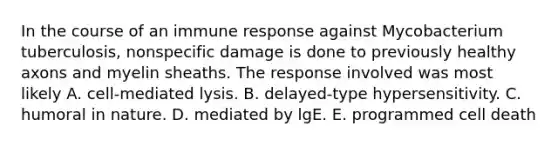 In the course of an immune response against Mycobacterium tuberculosis, nonspecific damage is done to previously healthy axons and myelin sheaths. The response involved was most likely A. cell-mediated lysis. B. delayed-type hypersensitivity. C. humoral in nature. D. mediated by lgE. E. programmed cell death