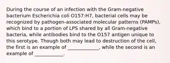 During the course of an infection with the Gram-negative bacterium Escherichia coli O157:H7, bacterial cells may be recognized by pathogen-associated molecular patterns (PAMPs), which bind to a portion of LPS shared by all Gram-negative bacteria, while antibodies bind to the O157 antigen unique to this serotype. Though both may lead to destruction of the cell, the first is an example of _____________, while the second is an example of ____________.