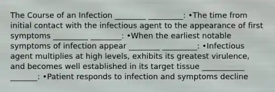 The Course of an Infection ________ _________: •The time from initial contact with the infectious agent to the appearance of first symptoms _________ ________: •When the earliest notable symptoms of infection appear ________ _________: •Infectious agent multiplies at high levels, exhibits its greatest virulence, and becomes well established in its target tissue ___________ _______: •Patient responds to infection and symptoms decline