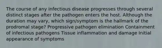 The course of any infectious disease progresses through several distinct stages after the pathogen enters the host. Although the duration may vary, which sign/symptom is the hallmark of the prodromal stage? Progressive pathogen elimination Containment of infectious pathogens Tissue inflammation and damage Initial appearance of symptoms