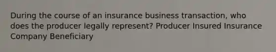 During the course of an insurance business transaction, who does the producer legally represent? Producer Insured Insurance Company Beneficiary