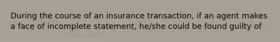 During the course of an insurance transaction, if an agent makes a face of incomplete statement, he/she could be found guilty of