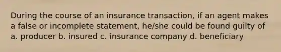 During the course of an insurance transaction, if an agent makes a false or incomplete statement, he/she could be found guilty of a. producer b. insured c. insurance company d. beneficiary