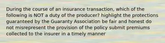 During the course of an insurance transaction, which of the following is NOT a duty of the producer? highlight the protections guaranteed by the Guaranty Association be fair and honest do not misrepresent the provision of the policy submit premiums collected to the insurer in a timely manner