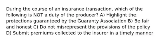 During the course of an insurance transaction, which of the following is NOT a duty of the producer? A) Highlight the protections guaranteed by the Guaranty Association B) Be fair and honest C) Do not misrepresent the provisions of the policy D) Submit premiums collected to the insurer in a timely manner