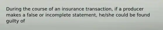 During the course of an insurance transaction, if a producer makes a false or incomplete statement, he/she could be found guilty of