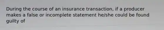 During the course of an insurance transaction, if a producer makes a false or incomplete statement he/she could be found guilty of