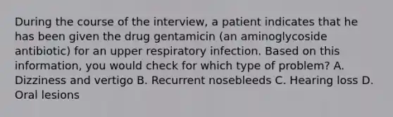 During the course of the interview, a patient indicates that he has been given the drug gentamicin (an aminoglycoside antibiotic) for an upper respiratory infection. Based on this information, you would check for which type of problem? A. Dizziness and vertigo B. Recurrent nosebleeds C. Hearing loss D. Oral lesions