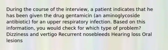 During the course of the interview, a patient indicates that he has been given the drug gentamicin (an aminoglycoside antibiotic) for an upper respiratory infection. Based on this information, you would check for which type of problem? Dizziness and vertigo Recurrent nosebleeds Hearing loss Oral lesions